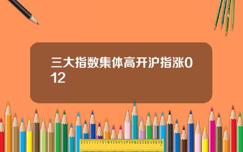 三大指数集体高开沪指涨012