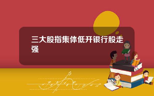 三大股指集体低开银行股走强