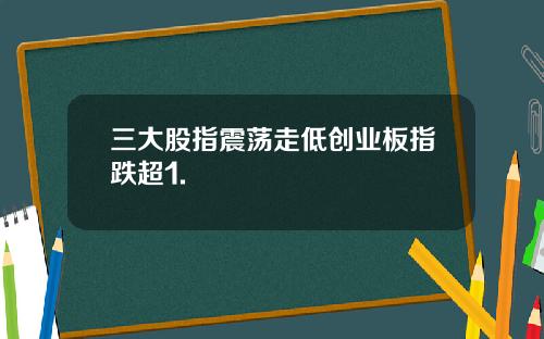 三大股指震荡走低创业板指跌超1.