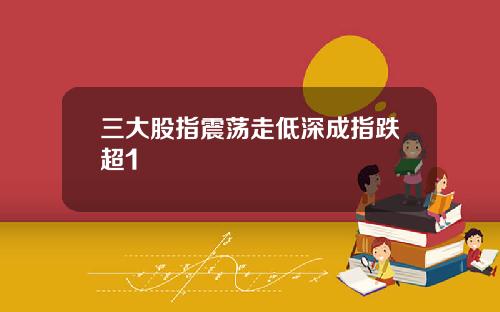 三大股指震荡走低深成指跌超1