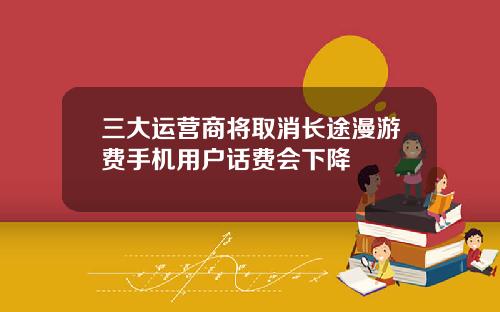 三大运营商将取消长途漫游费手机用户话费会下降