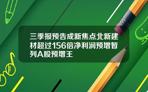 三季报预告成新焦点北新建材超过156倍净利润预增暂列A股预增王