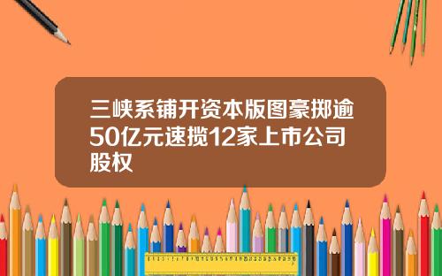 三峡系铺开资本版图豪掷逾50亿元速揽12家上市公司股权