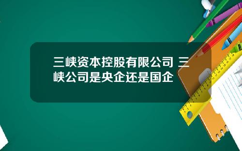 三峡资本控股有限公司 三峡公司是央企还是国企