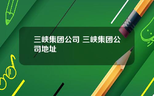 三峡集团公司 三峡集团公司地址