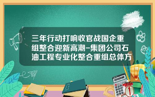 三年行动打响收官战国企重组整合迎新高潮-集团公司石油工程专业化整合重组总体方案