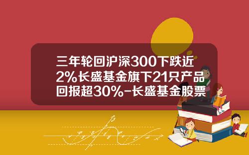 三年轮回沪深300下跌近2%长盛基金旗下21只产品回报超30%-长盛基金股票