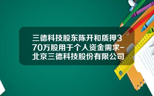 三德科技股东陈开和质押370万股用于个人资金需求-北京三德科技股份有限公司