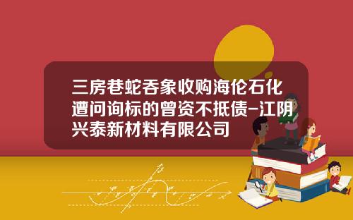 三房巷蛇吞象收购海伦石化遭问询标的曾资不抵债-江阴兴泰新材料有限公司