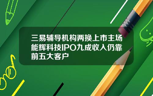 三易辅导机构两换上市主场能辉科技IPO九成收入仍靠前五大客户