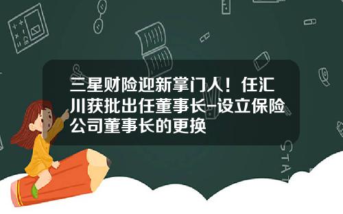 三星财险迎新掌门人！任汇川获批出任董事长-设立保险公司董事长的更换