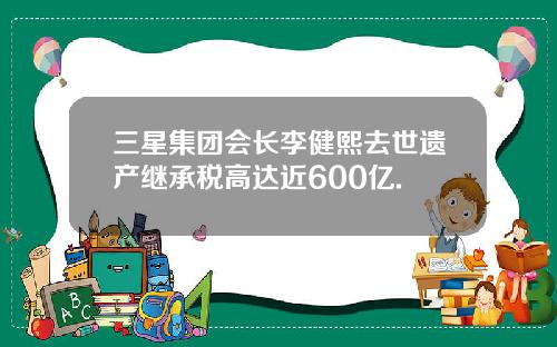 三星集团会长李健熙去世遗产继承税高达近600亿.