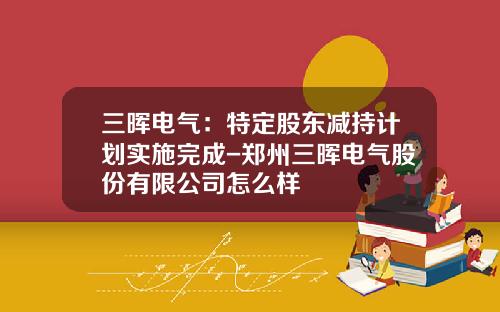 三晖电气：特定股东减持计划实施完成-郑州三晖电气股份有限公司怎么样