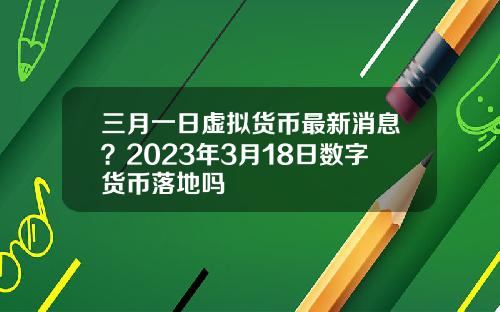 三月一日虚拟货币最新消息？2023年3月18日数字货币落地吗