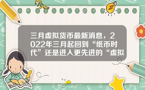 三月虚拟货币最新消息，2022年三月起回到“纸币时代”还是进入更先进的“虚拟货币”