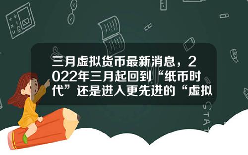 三月虚拟货币最新消息,2022年三月起回到“纸币时代”还是进入更先进的“虚拟货币”