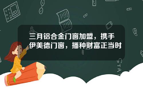 三月铝合金门窗加盟,携手伊美德门窗,播种财富正当时