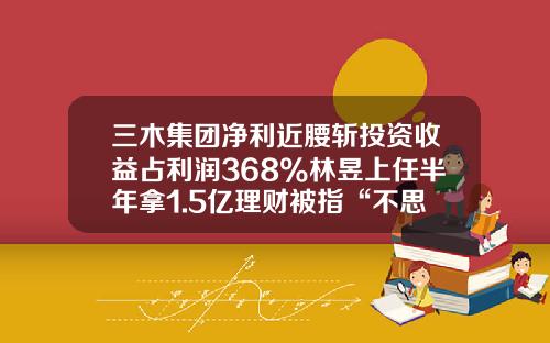 三木集团净利近腰斩投资收益占利润368%林昱上任半年拿1.5亿理财被指“不思进取”-福建三联投资有限公司董事
