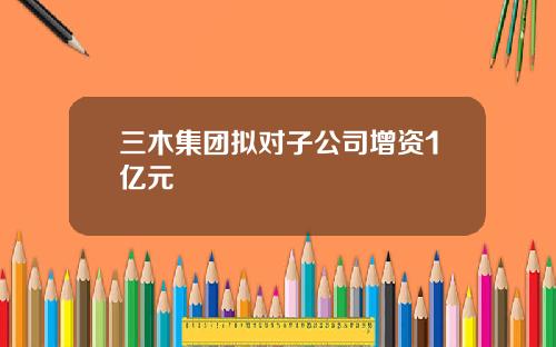 三木集团拟对子公司增资1亿元