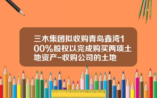 三木集团拟收购青岛鑫湾100%股权以完成购买两项土地资产-收购公司的土地