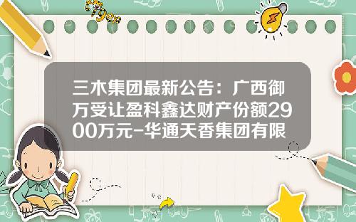 三木集团最新公告：广西御万受让盈科鑫达财产份额2900万元-华通天香集团有限公司