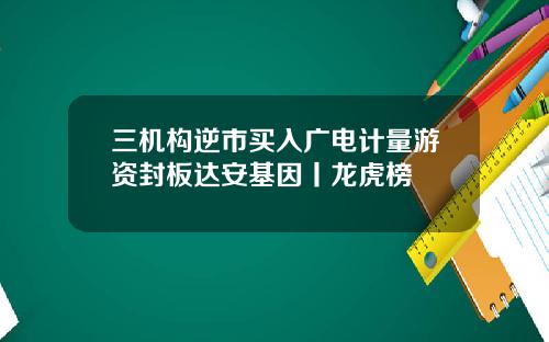 三机构逆市买入广电计量游资封板达安基因丨龙虎榜