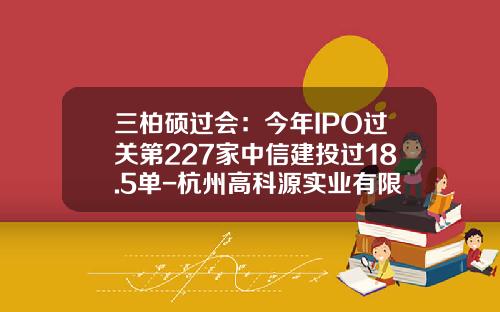 三柏硕过会：今年IPO过关第227家中信建投过18.5单-杭州高科源实业有限公司