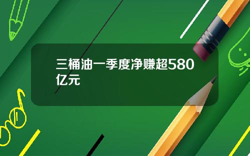 三桶油一季度净赚超580亿元