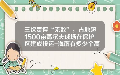 三次责停“无效”，占地超1500亩高尔夫球场在保护区建成投运-海南有多少个高尔夫球场