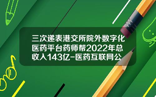 三次递表港交所院外数字化医药平台药师帮2022年总收入143亿-医药互联网公司