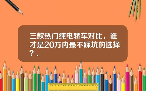 三款热门纯电轿车对比，谁才是20万内最不踩坑的选择？.