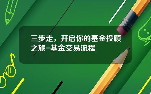 三步走，开启你的基金投顾之旅-基金交易流程