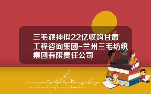 三毛派神拟22亿收购甘肃工程咨询集团-兰州三毛纺织集团有限责任公司
