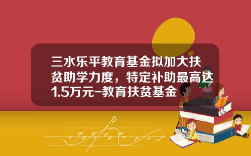 三水乐平教育基金拟加大扶贫助学力度，特定补助最高达1.5万元-教育扶贫基金