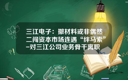 三江电子：撤材料或非偶然二闯资本市场连遇“绊马索”-对三江公司业务骨干离职