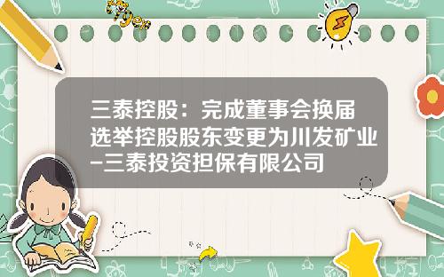 三泰控股：完成董事会换届选举控股股东变更为川发矿业-三泰投资担保有限公司