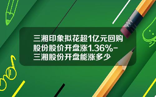 三湘印象拟花超1亿元回购股份股价开盘涨1.36%-三湘股份开盘能涨多少
