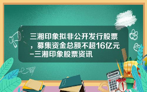 三湘印象拟非公开发行股票，募集资金总额不超16亿元-三湘印象股票资讯