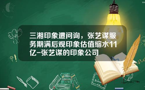 三湘印象遭问询，张艺谋服务期满后观印象估值缩水11亿-张艺谋的印象公司