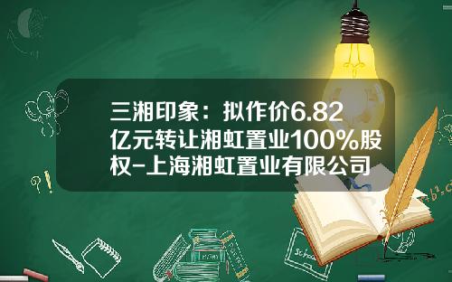 三湘印象:拟作价6.82亿元转让湘虹置业100%股权-上海湘虹置业有限公司
