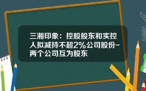 三湘印象：控股股东和实控人拟减持不超2%公司股份-两个公司互为股东