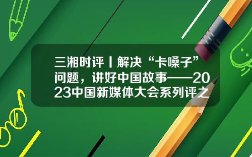 三湘时评丨解决“卡嗓子”问题，讲好中国故事——2023中国新媒体大会系列评之四-中国好声音龙卡信用卡额度是多少