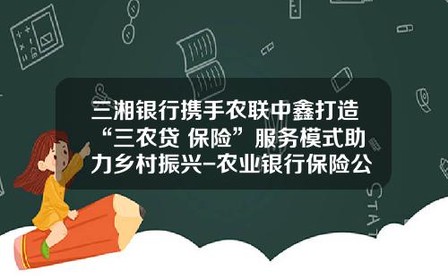 三湘银行携手农联中鑫打造“三农贷+保险”服务模式助力乡村振兴-农业银行保险公司