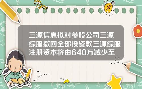 三源信息拟对参股公司三源综服撤回全部投资款三源综服注册资本将由640万减少至64万-非上市公众公司