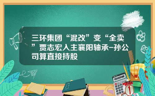 三环集团“混改”变“全卖”贾志宏入主襄阳轴承-孙公司算直接持股