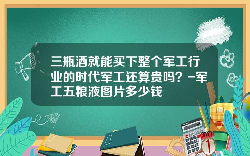 三瓶酒就能买下整个军工行业的时代军工还算贵吗？-军工五粮液图片多少钱