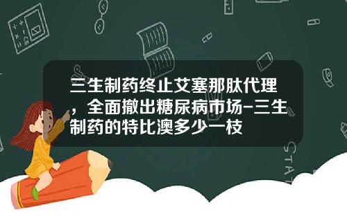三生制药终止艾塞那肽代理，全面撤出糖尿病市场-三生制药的特比澳多少一枝