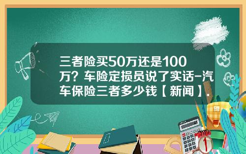 三者险买50万还是100万？车险定损员说了实话-汽车保险三者多少钱【新闻】.