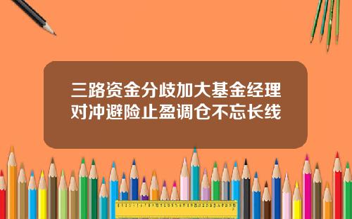 三路资金分歧加大基金经理对冲避险止盈调仓不忘长线