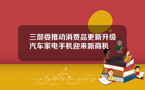 三部委推动消费品更新升级汽车家电手机迎来新商机